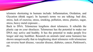 telomere shortening in humans include: Inflammation, Oxidation, and
Glycation (think sugar). In layman's terms we are talking: bad diet,
stress, lack of exercise, stress, smoking, pollution, stress, plastics, sugar,
stress, heavy metal exposure…
Back to DNA. Telomerase lengthens short telomeres. It rebuilds the
plastic cap on your shoelaces. Telomerase has the potential to make our
DNA stay active and healthy. It has the potential to make people live
longer and stay healthier. Research on animals (and some humans) has
shown unequivocally that re-lengthening short telomeres with telomerase
can reverse heart disease, vascular disease, diabetes, cancer, Parkinson's,
etc.
 