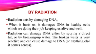 BY RADIATION
Radiation acts by damaging DNA.
 When it hurts us, it damages DNA in healthy cells
which are doing their job keeping us alive and well.
Radiation can damage DNA either by scoring a direct
hit, or by breaking-up water. The broken water is very
reactive and can cause damage to DNA (or anything else
it comes across).
 