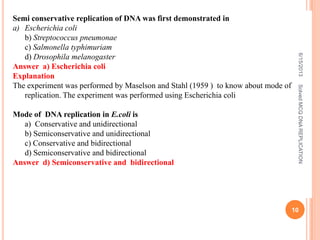 Semi conservative replication of DNA was first demonstrated in
a) Escherichia coli
b) Streptococcus pneumonae
c) Salmonella typhimuriam
d) Drosophila melanogaster
Answer a) Escherichia coli
Explanation
The experiment was performed by Maselson and Stahl (1959 ) to know about mode of
replication. The experiment was performed using Escherichia coli
Mode of DNA replication in E.coli is
a) Conservative and unidirectional
b) Semiconservative and unidirectional
c) Conservative and bidirectional
d) Semiconservative and bidirectional
Answer d) Semiconservative and bidirectional
6/15/2013
10
SolvedMCQDNAREPLICATION
 