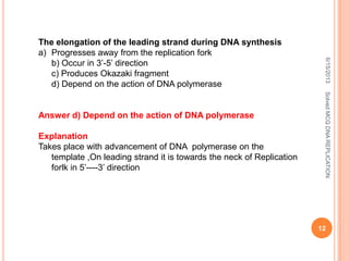 The elongation of the leading strand during DNA synthesis
a) Progresses away from the replication fork
b) Occur in 3’-5’ direction
c) Produces Okazaki fragment
d) Depend on the action of DNA polymerase
Answer d) Depend on the action of DNA polymerase
Explanation
Takes place with advancement of DNA polymerase on the
template ,On leading strand it is towards the neck of Replication
forlk in 5’----3’ direction
6/15/2013
12
SolvedMCQDNAREPLICATION
 