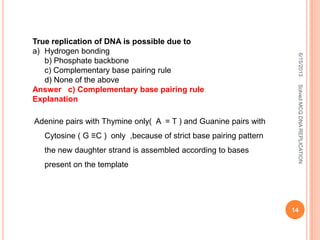 True replication of DNA is possible due to
a) Hydrogen bonding
b) Phosphate backbone
c) Complementary base pairing rule
d) None of the above
Answer c) Complementary base pairing rule
Explanation
Adenine pairs with Thymine only( A = T ) and Guanine pairs with
Cytosine ( G ≡C ) only ,because of strict base pairing pattern
the new daughter strand is assembled according to bases
present on the template
6/15/2013
14
SolvedMCQDNAREPLICATION
 