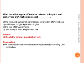 All of the following are differences between eukaryotic and
prokaryotic DNA replication except __________.
a) the type and number of polymerases involved in DNA synthesis
b) multiple vs. single replication origins
c) the rate of DNA synthesis
d) the ability to form a replication fork
Answer
d) the ability to form a replication fork
Explanation
Both prokaryotes and eukaryotes form replication forks during DNA
replication
6/15/2013
15
SolvedMCQDNAREPLICATION
 