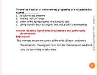 Telomeres have all of the following properties or characteristics
except __________.
a) the telomerase enzyme
b) forming "hairpin" loops
c) a link to the aging process in eukaryotic cells
d) being found in both eukaryotic and prokaryotic chromosomes
Answer d) being found in both eukaryotic and prokaryotic
chromosome
Explanation
The telomere sequence occurs at the ends of linear eukaryotic
chromosomes. Prokaryotes have circular chromosomes so donot
have the terminities or telomeres
6/15/2013
16
SolvedMCQDNAREPLICATION
 