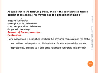 Assume that in the following cross, d+ x e+, the only gametes formed
consist of de alleles. This may be due to a phenomenon called
__________.
a) gene conversion
b) reciprocal recombination
c) nonreciprocal recombination
d) genetic exchange
Answer a) Gene conversion
Explanation
Gene conversion is a situation in which the products of meiosis do not fit the
normal Mendelian patterns of inheritance. One or more alleles are not
represented, and it is as if one gene has been converted into another
6/15/2013
17
SolvedMCQDNAREPLICATION
 