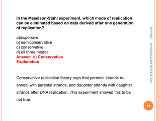 In the Meselson-Stahl experiment, which mode of replication
can be eliminated based on data derived after one generation
of replication?
a)dispersive
b) semiconservative
c) conservative
d) all three modes
Answer c) Conservative
Explanation
Conservative replication theory says that parental strands re-
anneal with parental strands, and daughter strands with daughter
strands after DNA replication. This experiment showed this to be
not true.
6/15/2013
18
SolvedMCQDNAREPLICATION
 