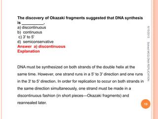 The discovery of Okazaki fragments suggested that DNA synthesis
is __________.
a) discontinuous
b) continuous
c) 3' to 5'
d) semiconservative
Answer a) discontinuous
Explanation
DNA must be synthesized on both strands of the double helix at the
same time. However, one strand runs in a 5' to 3' direction and one runs
in the 3' to 5' direction. In order for replication to occur on both strands in
the same direction simultaneously, one strand must be made in a
discontinuous fashion (in short pieces—Okazaki fragments) and
reannealed later.
6/15/2013
19
SolvedMCQDNAREPLICATION
 