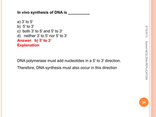 In vivo synthesis of DNA is __________
a) 3' to 5'
b) 5' to 3'
c) both 3' to 5' and 5' to 3'
d) neither 3' to 5' nor 5' to 3'
Answer b) 5' to 3‘
Explanation
DNA polymerase must add nucleotides in a 5' to 3' direction.
Therefore, DNA synthesis must also occur in this direction
6/15/2013
20
SolvedMCQDNAREPLICATION
 