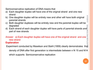 Semiconservative replication of DNA means that
a) Each daughter duplex will have one of the original strand and one new
strand
b) One daughter duplex will be entirely new and other will have both original
parental strands
c) Both daughter duplexes will be entirely new and the parental duplex will be
degraded
d) Each strand of each daughter duplex will have parts of parental strands and
part of new strands
Answer a) Each daughter duplex will have one of the original strand and one
new strand
Explanation
Experiment conducted by Maselson and Stahl (1959) clearly demonstrates that
density of DNA after first generation is intermediate between n N 15 and N14
which supports Semiconservative replication
6/15/2013
21
SolvedMCQDNAREPLICATION
 