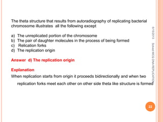 The theta structure that results from autoradiography of replicating bacterial
chromosome illustrates all the following except
a) The unreplicated portion of the chromosome
b) The pair of daughter molecules in the process of being formed
c) Relication forks
d) The replication origin
Answer d) The replication origin
Explanation
When replication starts from origin it proceeds bidirectionally and when two
replication forks meet each other on other side theta like structure is formed
6/15/2013
22
SolvedMCQDNAREPLICATION
 