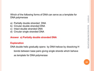 Which of the following forms of DNA can serve as a template for
DNA polymerase
a) Partially double stranded DNA
b) Circular double stranded DNA
c) Intact double stranded DNA
d) Circular single stranded DNA
Answer a) Partially double stranded DNA
Explanation
DNA double helix gradually opens by DNA helicse by dissolving H
bonds between base pairs giving single strands which behave
as template for DNA polymerase
6/15/2013
24
SolvedMCQDNAREPLICATION
 