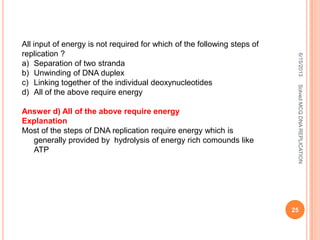 6/15/2013SolvedMCQDNAREPLICATION
25
All input of energy is not required for which of the following steps of
replication ?
a) Separation of two stranda
b) Unwinding of DNA duplex
c) Linking together of the individual deoxynucleotides
d) All of the above require energy
Answer d) All of the above require energy
Explanation
Most of the steps of DNA replication require energy which is
generally provided by hydrolysis of energy rich comounds like
ATP
 