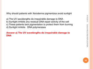 6/15/2013SolvedMCQDNAREPLICATION
26
Why should patients with Xeroderma pigmentosa avoid sunlight
a) The UV wavelengths do irrepairable damage to DNA
b) Sunlight inhibits any residual DNA repair activity of the cell
c) These patients lack pigmentation to protect them from burning
d) Sunlight inhibits DNA polymerases
Answer a) The UV wavelengths do irrepairable damage to
DNA
 