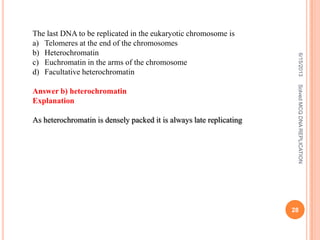 6/15/2013SolvedMCQDNAREPLICATION
28
The last DNA to be replicated in the eukaryotic chromosome is
a) Telomeres at the end of the chromosomes
b) Heterochromatin
c) Euchromatin in the arms of the chromosome
d) Facultative heterochromatin
Answer b) heterochromatin
Explanation
As heterochromatin is densely packed it is always late replicating
 