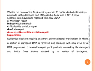 What is the name of the DNA repair system in E. coli in which dual incisions
are made in the damaged part of the double helix, and a 12-13 base
segment is removed and replaced with new DNA?
a) Mismatch repair
b) Base excision repair
c) Nucleotide excision repair
d) AP site repair
Answer c) Nucleotide excision repair
Explanation
Nucleotide excision repair is an almost universal repair mechanism in which
a section of damaged DNA is removed and replaced with new DNA by a
DNA polymerase. It is used to repair photoproducts caused by UV damage
and bulky DNA lesions caused by a variety of mutagens.
6/15/2013
4
SolvedMCQDNAREPLICATION
 