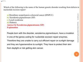 Which of the following is the name of the human genetic disorder resulting from defects in
nucleotide excision repair?
a) Hereditary nonpolyposis colorectal cancer (HNPCC)
b) Xeroderma pigmentosum (XP)
c) Lynch syndrome
d) Diabetes
Answer b) Xeroderma pigmentosum (XP)
Explanation
People born with the disorder, xeroderma pigmentosum, have a mutation
in one of the genes coding for nucleotide excision repair enzymes.
Therefore they are unable to carry out efficient repair on sunlight damage
and they are hypersensitive to sunlight. They have to protect their skin
from daylight or risk getting skin cancer.
6/15/2013
5
SolvedMCQDNAREPLICATION
 
