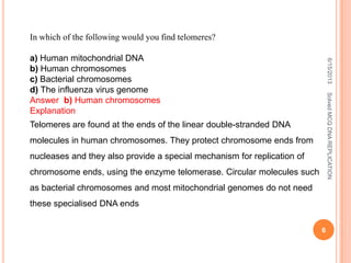 In which of the following would you find telomeres?
a) Human mitochondrial DNA
b) Human chromosomes
c) Bacterial chromosomes
d) The influenza virus genome
Answer b) Human chromosomes
Explanation
Telomeres are found at the ends of the linear double-stranded DNA
molecules in human chromosomes. They protect chromosome ends from
nucleases and they also provide a special mechanism for replication of
chromosome ends, using the enzyme telomerase. Circular molecules such
as bacterial chromosomes and most mitochondrial genomes do not need
these specialised DNA ends
6/15/2013
6
SolvedMCQDNAREPLICATION
 