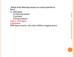 Which of the following enzymes are used to join bits of
DNA?
a) DNA ligase
b) DNA polymerase
c) primase
d) Endonuclease
Answer DNA ligase
Explanation
DNA ligase enzyme joins bits of DNA on lagging strand
6/15/2013
7
SolvedMCQDNAREPLICATION
 
