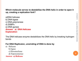 Which molecule serves to destabilize the DNA helix in order to open it
up, creating a replication fork?
a)DNA helicase
b) DNA ligase
c) DNA polymerase
d) SSBPs
e) DNA gyrase
Answer a) DNA Helicase
Explanation
The DNA helicase enzyme destabilizes the DNA helix by breaking hydrogen
bonds
For DNA Replicaion, unwinding of DNA is done by
a) Helicase
b) ligase
c) Hexonuclease
d) Topoisomerase
Answer a) Helicase
6/15/2013
9
SolvedMCQDNAREPLICATION
 