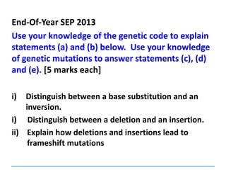 End-Of-Year SEP 2013
Use your knowledge of the genetic code to explain
statements (a) and (b) below. Use your knowledge
of genetic mutations to answer statements (c), (d)
and (e). [5 marks each]
i) Distinguish between a base substitution and an
inversion.
i) Distinguish between a deletion and an insertion.
ii) Explain how deletions and insertions lead to
frameshift mutations
 