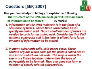Use your knowledge of biology to explain the following.
The structure of the DNA molecule permits vast amounts
of information to be stored. (5 marks)
Question: [SEP, 2007]
1. Information on the DNA molecule is in the form of a
sequence of bases, where three consecutive bases
specify an amino acid. Thus a small number of bases are
needed to code for an amino acid. Considering that DNA
within a eukaryotic cell is 2m long, it allows for a large
amount of information to be stored.
2. In many eukaryotic cells, split genes occur. These
contain regions which code for the protein called exons
and introns which do not code. The way in which the
exons are linked together determines the type of
polypeptide to be formed. Thus one gene can form a
number of closely related polypeptides.
 