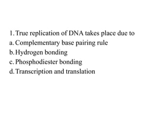 1.True replication of DNA takes place due to
a.Complementary base pairing rule
b.Hydrogen bonding
c.Phosphodiester bonding
d.Transcription and translation
 