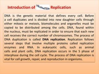 Introduction of Replication
DNA is the genetic material that defines every cell. Before
a cell duplicates and is divided into new daughter cells through
either mitosis or meiosis, biomolecules and organelles must be
copied to be distributed among the cells. DNA, found within
the nucleus, must be replicated in order to ensure that each new
cell receives the correct number of chromosomes. The process of
DNA duplication is called DNA replication. Replication follows
several steps that involve multiple proteins called replication
enzymes and RNA. In eukaryotic cells, such as animal
cells and plant cells, DNA replication occurs in the S phase of
interphase during the cell cycle. The process of DNA replication is
vital for cell growth, repair, and reproduction in organisms.
 