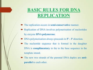 BASIC RULES FOR DNA
REPLICATION
 The replication occurs in semi-conservative manner.
 Replication of DNA involves polymerisation of nucleotides
by enzyme DNA polymerase.
 DNA polymerisation always proceeds in 5’– 3’ direction.
 The nucleotide sequence that is formed in the daughter
DNA is complimentary to the to the base sequence in the
template strand.
 The new two strands of the parental DNA duplex are anti-
parallel to each other.
 