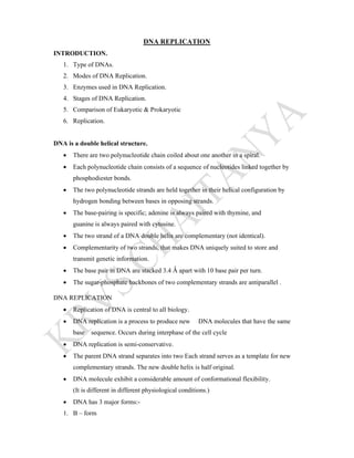 DNA REPLICATION
INTRODUCTION.
1. Type of DNAs.
2. Modes of DNA Replication.
3. Enzymes used in DNA Replication.
4. Stages of DNA Replication.
5. Comparison of Eukaryotic & Prokaryotic
6. Replication.
DNA is a double helical structure.
 There are two polynucleotide chain coiled about one another in a spiral.
 Each polynucleotide chain consists of a sequence of nucleotides linked together by
phosphodiester bonds.
 The two polynucleotide strands are held together in their helical configuration by
hydrogen bonding between bases in opposing strands.
 The base-pairing is specific; adenine is always paired with thymine, and
guanine is always paired with cytosine.
 The two strand of a DNA double helix are complementary (not identical).
 Complementarity of two strands, that makes DNA uniquely suited to store and
transmit genetic information.
 The base pair in DNA are stacked 3.4 Ǻ apart with 10 base pair per turn.
 The sugar-phosphate backbones of two complementary strands are antiparallel .
DNA REPLICATION
 Replication of DNA is central to all biology.
 DNA replication is a process to produce new DNA molecules that have the same
base sequence. Occurs during interphase of the cell cycle
 DNA replication is semi-conservative.
 The parent DNA strand separates into two Each strand serves as a template for new
complementary strands. The new double helix is half original.
 DNA molecule exhibit a considerable amount of conformational flexibility.
(It is different in different physiological conditions.)
 DNA has 3 major forms:-
1. B – form
 