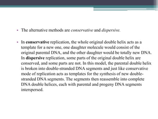 • The alternative methods are conservative and dispersive.
• In conservative replication, the whole original double helix acts as a
template for a new one, one daughter molecule would consist of the
original parental DNA, and the other daughter would be totally new DNA.
In dispersive replication, some parts of the original double helix are
conserved, and some parts are not. In this model, the parental double helix
is broken into double-stranded DNA segments and just like conservative
mode of replication acts as templates for the synthesis of new double-
stranded DNA segments. The segments then reassemble into complete
DNA double helices, each with parental and progeny DNA segments
interspersed.
 