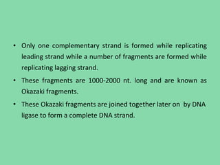 • Only one complementary strand is formed while replicating
leading strand while a number of fragments are formed while
replicating lagging strand.
• These fragments are 1000-2000 nt. long and are known as
Okazaki fragments.
• These Okazaki fragments are joined together later on by DNA
ligase to form a complete DNA strand.
 