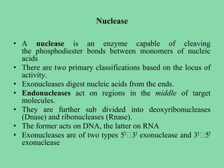 Nuclease
• A nuclease is an enzyme capable of cleaving
the phosphodiester bonds between monomers of nucleic
acids
• There are two primary classifications based on the locus of
activity.
• Exonucleases digest nucleic acids from the ends.
• Endonucleases act on regions in the middle of target
molecules.
• They are further sub divided into deoxyribonucleases
(Dnase) and ribonucleases (Rnase).
• The former acts on DNA, the latter on RNA
• Exonucleases are of two types 5l🡪3l exonuclease and 3l🡪5l
exonuclease
 