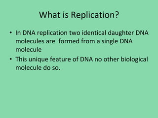 What is Replication?
• In DNA replication two identical daughter DNA
molecules are formed from a single DNA
molecule
• This unique feature of DNA no other biological
molecule do so.
 