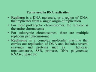 Terms used in DNA replication
• Replicon is a DNA molecule, or a region of DNA,
that replicates from a single origin of replication
• For most prokaryotic chromosomes, the replicon is
the entire chromosome
• For eukaryotic chromosomes, there are multiple
replicons per chromosome
• Replisome is a complex molecular machine that
carries out replication of DNA and includes several
enzymes and proteins such as helicase,
topoisomerase, SSB, primase, DNA polymerase,
RNAse, ligase etc
 