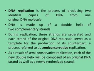 • DNA replication is the process of producing two
identical copies of DNA from one
original DNA molecule
• DNA is made up of a double helix of
two complementary strands
• During replication, these strands are separated and
each strand of the original DNA molecule serves as a
template for the production of its counterpart, a
process referred to as semiconservative replication.
• As a result of semi-conservative replication, each of the
new double helix will be composed of an original DNA
strand as well as a newly synthesized strand.
 