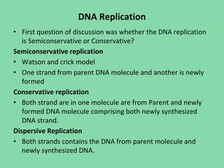 DNA Replication
• First question of discussion was whether the DNA replication
is Semiconservative or Conservative?
Semiconservative replication
• Watson and crick model
• One strand from parent DNA molecule and another is newly
formed
Conservative replication
• Both strand are in one molecule are from Parent and newly
formed DNA molecule comprising both newly synthesized
DNA strand.
Dispersive Replication
• Both strands contains the DNA from parent molecule and
newly synthesized DNA.
 