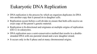 Eukaryotic DNA Replication
 DNA replication is the process by which an organism duplicates its DNA
into another copy that is passed on to daughter cells.
 Replication occurs before a cell divides to ensure that both cells receive an
exact copy of the parent’s genetic material.
 Replication is bi-directional and originates at multiple origins of replication
(Ori C) in eukaryotes.
 DNA replication uses a semi-conservative method that results in a double-
stranded DNA with one parental strand and a new daughter strand.
 It occurs only in the S phase and at many chromosomal origins.
 