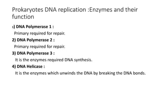 Prokaryotes DNA replication :Enzymes and their
function
1) DNA Polymerase 1 :
Primary required for repair.
2) DNA Polymerase 2 :
Primary required for repair.
3) DNA Polymerase 3 :
It is the enzymes required DNA synthesis.
4) DNA Helicase :
It is the enzymes which unwinds the DNA by breaking the DNA bonds.
 