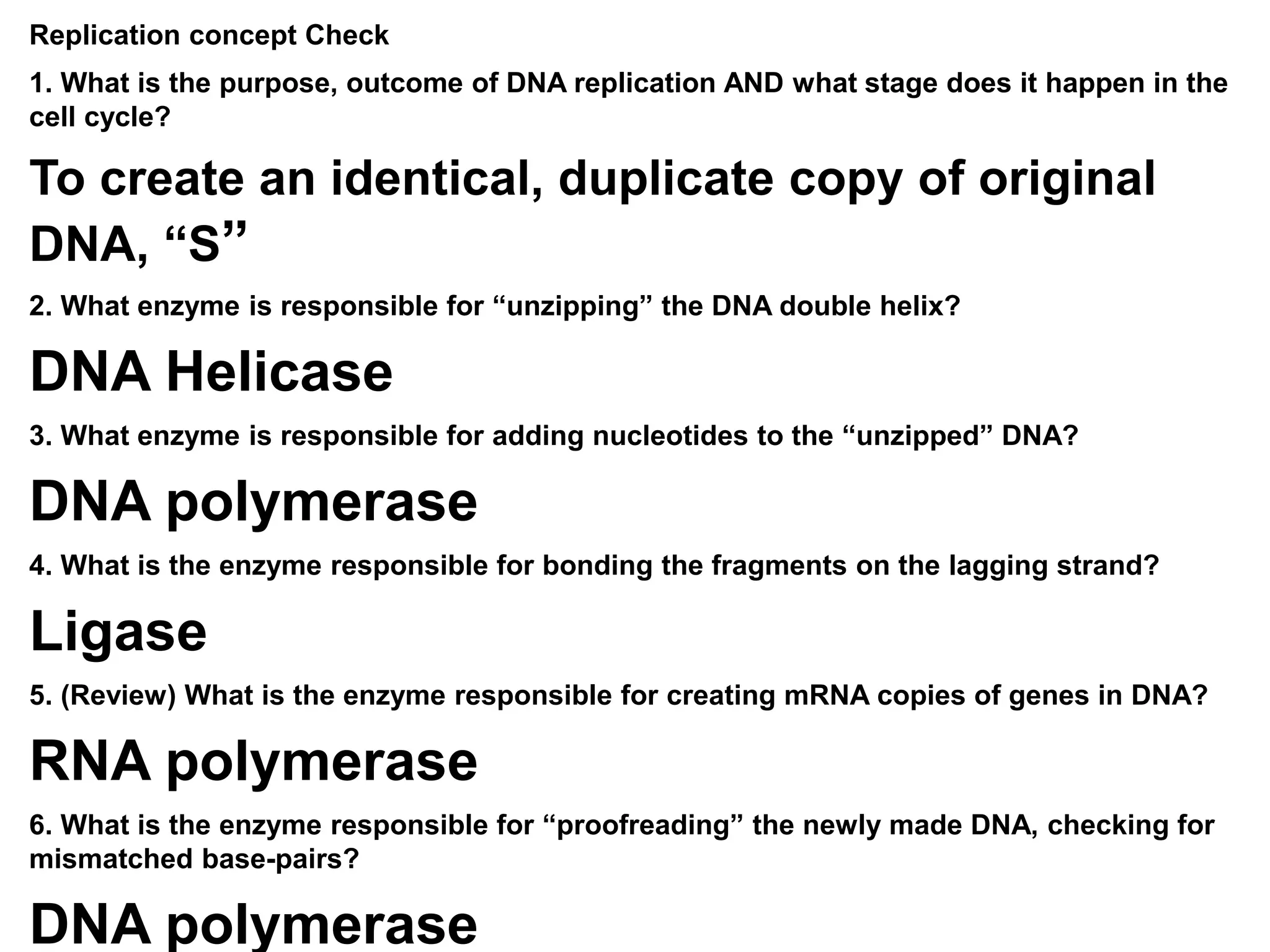Replication concept Check
1. What is the purpose, outcome of DNA replication AND what stage does it happen in the
cell cycle?
To create an identical, duplicate copy of original
DNA, “S”
2. What enzyme is responsible for “unzipping” the DNA double helix?
DNA Helicase
3. What enzyme is responsible for adding nucleotides to the “unzipped” DNA?
DNA polymerase
4. What is the enzyme responsible for bonding the fragments on the lagging strand?
Ligase
5. (Review) What is the enzyme responsible for creating mRNA copies of genes in DNA?
RNA polymerase
6. What is the enzyme responsible for “proofreading” the newly made DNA, checking for
mismatched base-pairs?
DNA polymerase
 