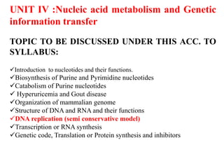 UNIT IV :Nucleic acid metabolism and Genetic
information transfer
TOPIC TO BE DISCUSSED UNDER THIS ACC. TO
SYLLABUS:
Introduction to nucleotides and their functions.
Biosynthesis of Purine and Pyrimidine nucleotides
Catabolism of Purine nucleotides
 Hyperuricemia and Gout disease
Organization of mammalian genome
Structure of DNA and RNA and their functions
DNA replication (semi conservative model)
Transcription or RNA synthesis
Genetic code, Translation or Protein synthesis and inhibitors
 