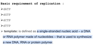 Basic requirement of replication :
dATP
dGTP
dCTP
dTTP
 template: is defined as a single-stranded nucleic acid – a DNA
or RNA polymer made of nucleotides – that is used to synthesize
a new DNA, RNA or protein polymer.
 