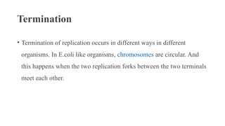 Termination
• Termination of replication occurs in different ways in different
organisms. In E.coli like organisms, chromosomes are circular. And
this happens when the two replication forks between the two terminals
meet each other.
 