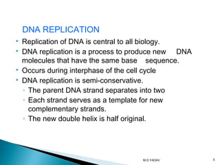  Replication of DNA is central to all biology.
 DNA replication is a process to produce new DNA
molecules that have the same base sequence.
 Occurs during interphase of the cell cycle
 DNA replication is semi-conservative.
◦ The parent DNA strand separates into two
◦ Each strand serves as a template for new
complementary strands.
◦ The new double helix is half original.
DNA REPLICATION
5M.D.YADAV
 