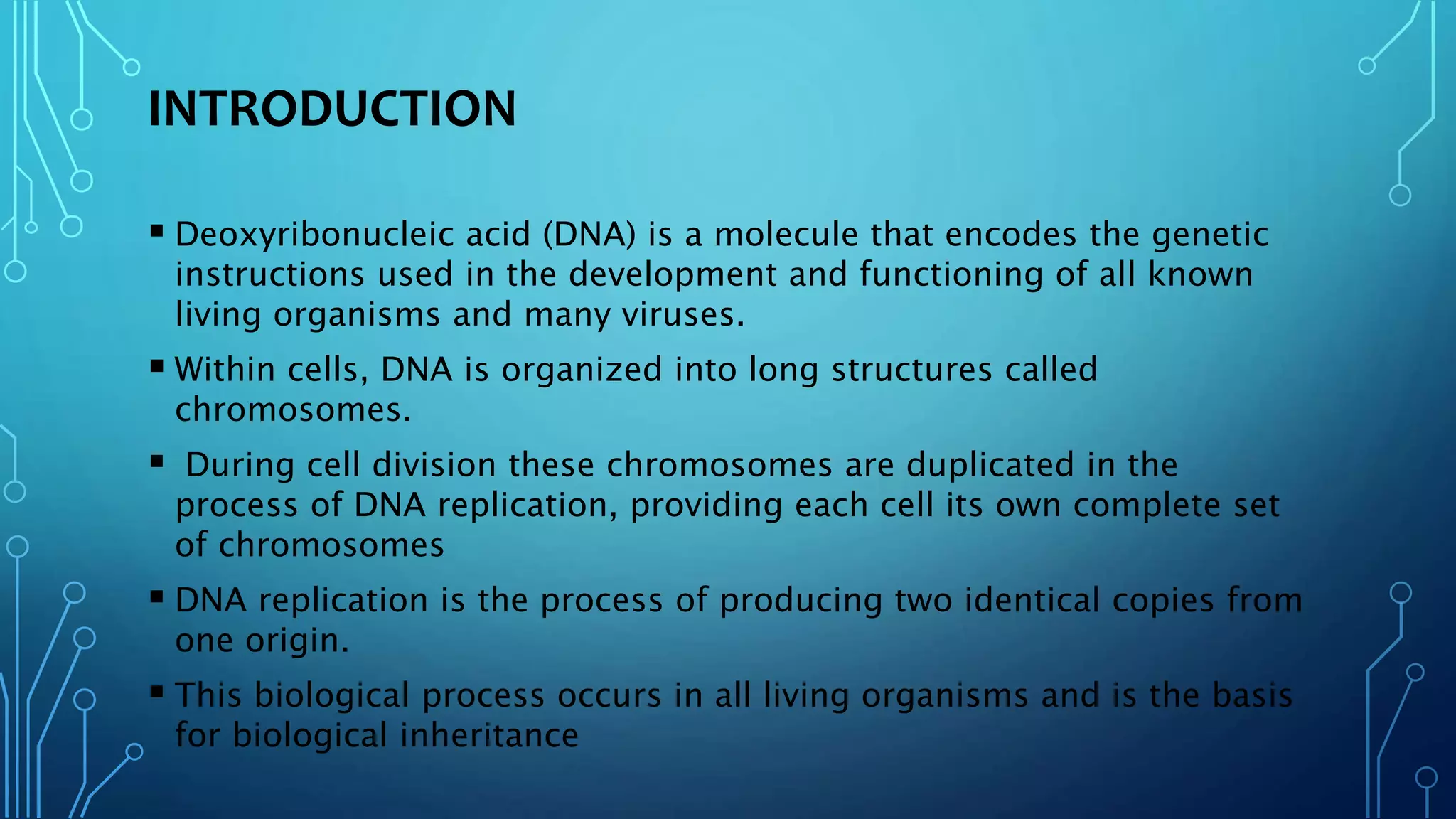 INTRODUCTION
 Deoxyribonucleic acid (DNA) is a molecule that encodes the genetic
instructions used in the development and functioning of all known
living organisms and many viruses.
 Within cells, DNA is organized into long structures called
chromosomes.
 During cell division these chromosomes are duplicated in the
process of DNA replication, providing each cell its own complete set
of chromosomes
 DNA replication is the process of producing two identical copies from
one origin.
 This biological process occurs in all living organisms and is the basis
for biological inheritance
 