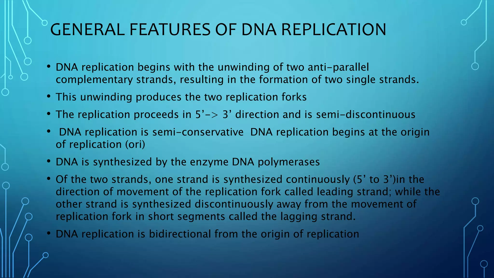 GENERAL FEATURES OF DNA REPLICATION
• DNA replication begins with the unwinding of two anti-parallel
complementary strands, resulting in the formation of two single strands.
• This unwinding produces the two replication forks
• The replication proceeds in 5’-> 3’ direction and is semi-discontinuous
• DNA replication is semi-conservative DNA replication begins at the origin
of replication (ori)
• DNA is synthesized by the enzyme DNA polymerases
• Of the two strands, one strand is synthesized continuously (5’ to 3’)in the
direction of movement of the replication fork called leading strand; while the
other strand is synthesized discontinuously away from the movement of
replication fork in short segments called the lagging strand.
• DNA replication is bidirectional from the origin of replication
 