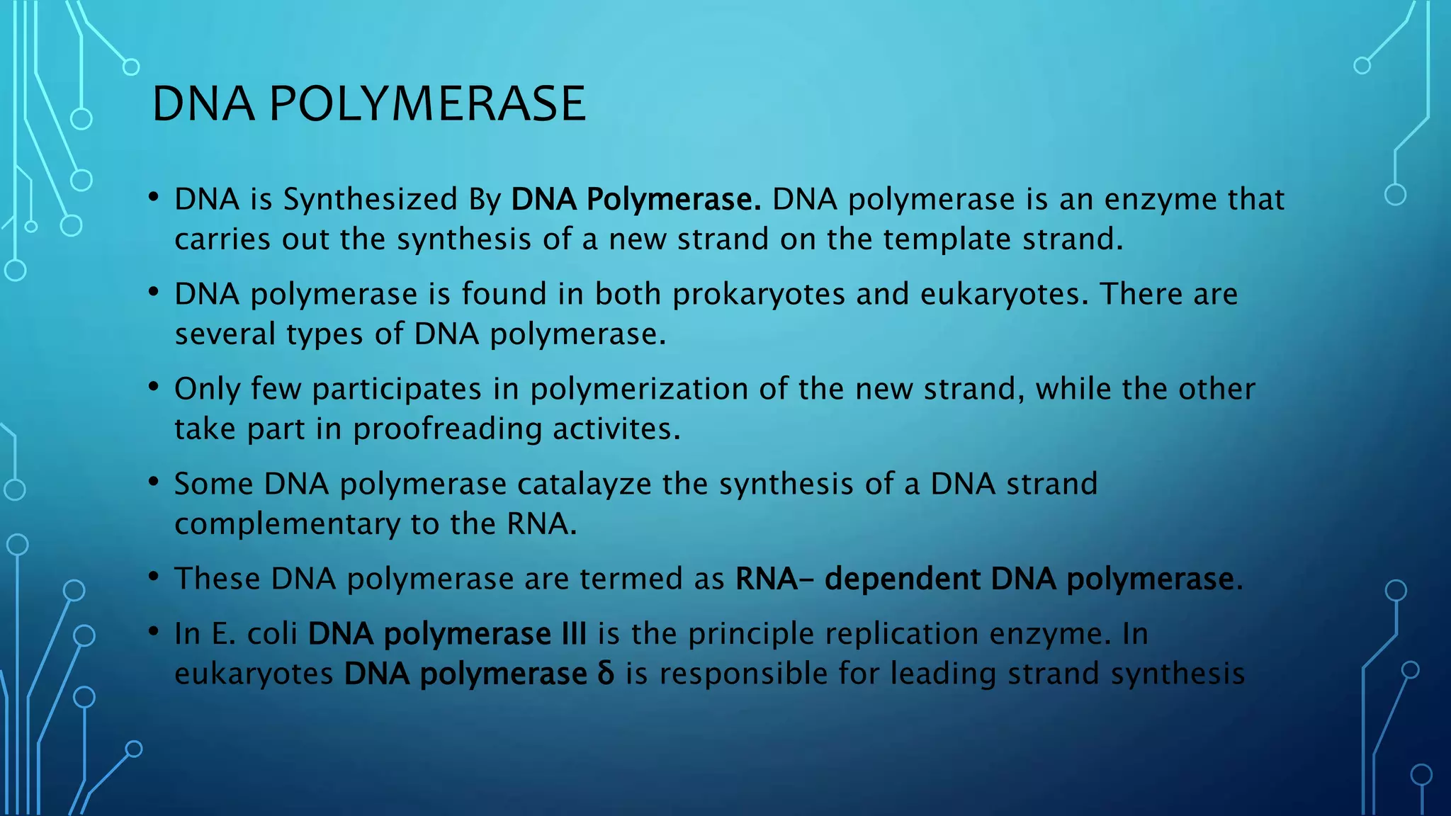 DNA POLYMERASE
• DNA is Synthesized By DNA Polymerase. DNA polymerase is an enzyme that
carries out the synthesis of a new strand on the template strand.
• DNA polymerase is found in both prokaryotes and eukaryotes. There are
several types of DNA polymerase.
• Only few participates in polymerization of the new strand, while the other
take part in proofreading activites.
• Some DNA polymerase catalayze the synthesis of a DNA strand
complementary to the RNA.
• These DNA polymerase are termed as RNA- dependent DNA polymerase.
• In E. coli DNA polymerase III is the principle replication enzyme. In
eukaryotes DNA polymerase δ is responsible for leading strand synthesis
 