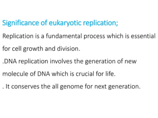 Significance of eukaryotic replication;
Replication is a fundamental process which is essential
for cell growth and division.
.DNA replication involves the generation of new
molecule of DNA which is crucial for life.
. It conserves the all genome for next generation.
 