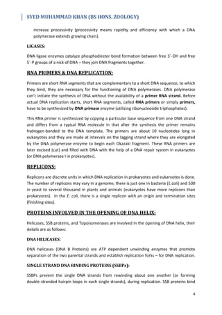 SYED MUHAMMAD KHAN (BS HONS. ZOOLOGY)
4
increase processivity (processivity means rapidity and efficiency with which a DNA
polymerase extends growing chain).
LIGASES:
DNA ligase enzymes catalyze phosphodiester bond formation between free 3´-OH and free
5´-P groups of a nick of DNA – they join DNA fragments together.
RNA PRIMERS & DNA REPLICATION:
Primers are short RNA segments that are complementary to a short DNA sequence, to which
they bind, they are necessary for the functioning of DNA polymerases. DNA polymerase
can’t initiate the synthesis of DNA without the availability of a primer RNA strand. Before
actual DNA replication starts, short RNA segments, called RNA primers or simply primers,
have to be synthesized by DNA primase enzyme (utilizing ribonucleoside triphosphates).
This RNA primer is synthesized by copying a particular base sequence from one DNA strand
and differs from a typical RNA molecule in that after the synthesis the primer remains
hydrogen-bonded to the DNA template. The primers are about 10 nucleotides long in
eukaryotes and they are made at intervals on the lagging strand where they are elongated
by the DNA polymerase enzyme to begin each Okazaki fragment. These RNA primers are
later excised (cut) and filled with DNA with the help of a DNA repair system in eukaryotes
(or DNA polymerase I in prokaryotes).
REPLICONS:
Replicons are discrete units in which DNA replication in prokaryotes and eukaryotes is done.
The number of replicons may vary in a genome; there is just one in bacteria (E.coli) and 500
in yeast to several thousand in plants and animals (eukaryotes have more replicons than
prokaryotes). In the E. coli, there is a single replicon with an origin and termination sites
(finishing sites).
PROTEINS INVOLVED IN THE OPENING OF DNA HELIX:
Helicases, SSB proteins, and Topoisomerases are involved in the opening of DNA helix, their
details are as follows:
DNA HELICASES:
DNA helicases (DNA B Proteins) are ATP dependent unwinding enzymes that promote
separation of the two parental strands and establish replication forks – for DNA replication.
SINGLE STRAND DNA BINDING PROTEINS (SSBPs):
SSBPs prevent the single DNA strands from rewinding about one another (or forming
double-stranded hairpin loops in each single strands), during replication. SSB proteins bind
 