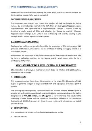 SYED MUHAMMAD KHAN (BS HONS. ZOOLOGY)
5
to exposed DNA strands without covering the bases, which, therefore, remain available for
the templating process (to be used as templates).
TOPOISOMERASES (DNA GYRASES):
Topoisomerases are enzymes that change the topology of DNA by changing its linking
number (Lk) by introducing a nick/cut in the DNA. There are two types of topoisomerases:
Topoisomerase I and Topoisomerase II. Topoisomerase I changes Lk in units of one by
breaking a single strand of DNA and allowing the duplex to unwind. Whereas,
Topoisomerase II changes Lk by units of two by breaking both strands, creating a gate
through which a second segment of helix is passed.
REPLISOME & PRIMOSOME:
Replisome is a multienzyme complex formed by the association of DNA polymerases, RNA
primases, and helicases, which carries out the synthesis of leading and lagging strands in a
coordinated fashion.
Primosome is the association of the primase molecule and DNA helicase at a replication fork
to form a replication machine, on the lagging strand, which moves with the fork,
synthesizing RNA primers.
MECHANISM OF DNA REPLICATION IN PROKARYOTES
DNA replication in prokaryotes involves two main steps: (1) Initiation and (2) Elongation,
their details are as follows:
1) INITIATION:
This process comprises three steps: (1) recognition of the origin (O), (2) opening of DNA
duplex to generate a region of single-stranded DNA, and (3) capture of Helicase (DNA B
protein).
The opening requires negatively supercoiled DNA and initiator proteins. Helicase (DNA B
protein) is transferred to exposed single-stranded DNA and causes unwinding of the DNA in
the presence of ATP, SSB protein, and DNA gyrase (a topoisomerase). This results in the
unwinding of DNA duplex and the replication from origin proceeds in both directions
(bidirectional); SSB binding occurs on single-stranded regions and primosomes are loaded
on both strands.
2) ELONGATION:
This step requires the presence of the following enzymes and factors:
1. Helicase (DNA B)
 