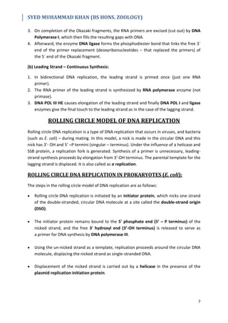 SYED MUHAMMAD KHAN (BS HONS. ZOOLOGY)
7
3. On completion of the Okazaki fragments, the RNA primers are excised (cut out) by DNA
Polymerase I, which then fills the resulting gaps with DNA.
4. Afterward, the enzyme DNA ligase forms the phosphodiester bond that links the free 3´
end of the primer replacement (deoxyribonucleotides – that replaced the primers) of
the 5´ end of the Okazaki fragment.
(b) Leading Strand – Continuous Synthesis:
1. In bidirectional DNA replication, the leading strand is primed once (just one RNA
primer).
2. The RNA primer of the leading strand is synthesized by RNA polymerase enzyme (not
primase).
3. DNA POL III HE causes elongation of the leading strand and finally DNA POL I and ligase
enzymes give the final touch to the leading strand as in the case of the lagging strand.
ROLLING CIRCLE MODEL OF DNA REPLICATION
Rolling circle DNA replication is a type of DNA replication that occurs in viruses, and bacteria
(such as E. coli) – during mating. In this model, a nick is made in the circular DNA and this
nick has 3'- OH and 5' –P termini (singular – terminus). Under the influence of a helicase and
SSB protein, a replication fork is generated. Synthesis of a primer is unnecessary, leading-
strand synthesis proceeds by elongation from 3'-OH terminus. The parental template for the
lagging strand is displaced. It is also called as σ replication.
ROLLING CIRCLE DNA REPLICATION IN PROKARYOTES (E. coli):
The steps in the rolling circle model of DNA replication are as follows:
 Rolling circle DNA replication is initiated by an initiator protein, which nicks one strand
of the double-stranded, circular DNA molecule at a site called the double-strand origin
(DSO).
 The initiator protein remains bound to the 5' phosphate end (5’ – P terminus) of the
nicked strand, and the free 3' hydroxyl end (3’-OH terminus) is released to serve as
a primer for DNA synthesis by DNA polymerase III.
 Using the un-nicked strand as a template, replication proceeds around the circular DNA
molecule, displacing the nicked strand as single-stranded DNA.
 Displacement of the nicked strand is carried out by a helicase in the presence of the
plasmid replication initiation protein.
 