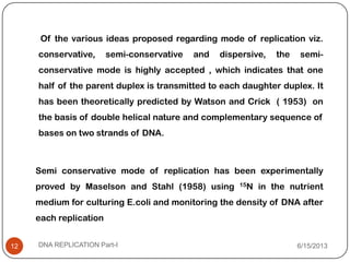 Of the various ideas proposed regarding mode of replication viz.
conservative, semi-conservative and dispersive, the semi-
conservative mode is highly accepted , which indicates that one
half of the parent duplex is transmitted to each daughter duplex. It
has been theoretically predicted by Watson and Crick ( 1953) on
the basis of double helical nature and complementary sequence of
bases on two strands of DNA.
6/15/2013DNA REPLICATION Part-I12
Semi conservative mode of replication has been experimentally
proved by Maselson and Stahl (1958) using 15N in the nutrient
medium for culturing E.coli and monitoring the density of DNA after
each replication
 